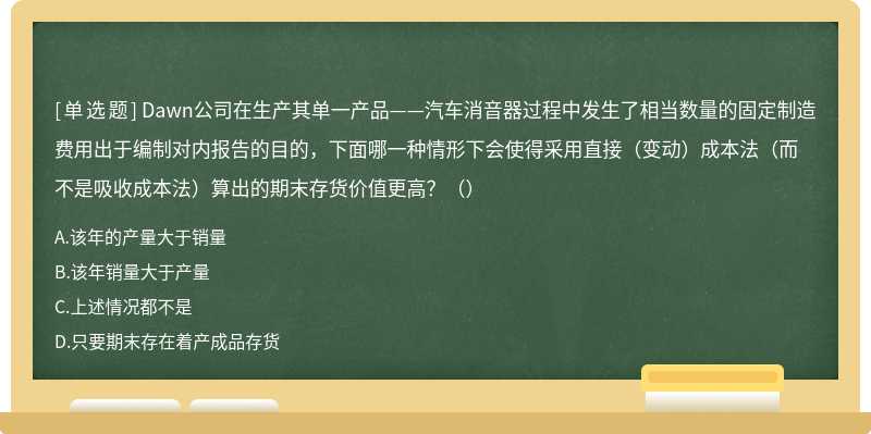 Dawn公司在生产其单一产品——汽车消音器过程中发生了相当数量的固定制造费用出于编制对内报告的目的，下面哪一种情形下会使得采用直接（变动）成本法（而不是吸收成本法）算出的期末存货价值更高？（）