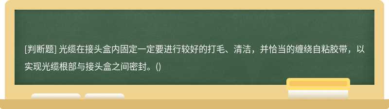 光缆在接头盒内固定一定要进行较好的打毛、清洁，并恰当的缠绕自粘胶带，以实现光缆根部与接头盒之间密封。()