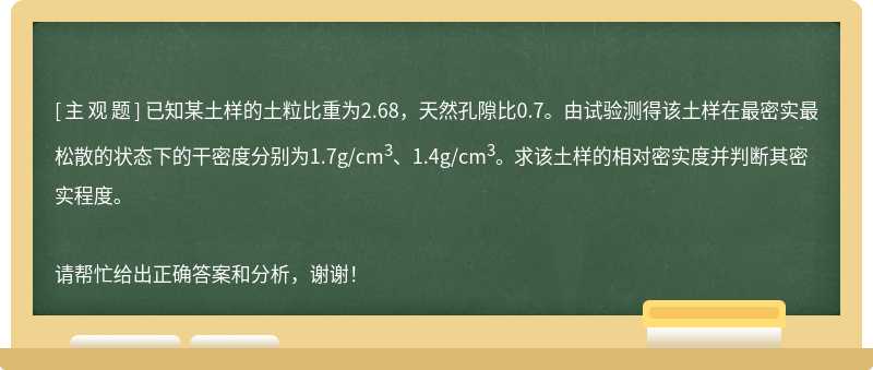 已知某土样的土粒比重为2.68，天然孔隙比0.7。由试验测得该土样在最密实最松散的状态下的干密度分别为1.7g/cm<sup>3</sup>、1.4g/cm<sup>3</sup>。 求该土样的相对密实度并判断其密实程度。