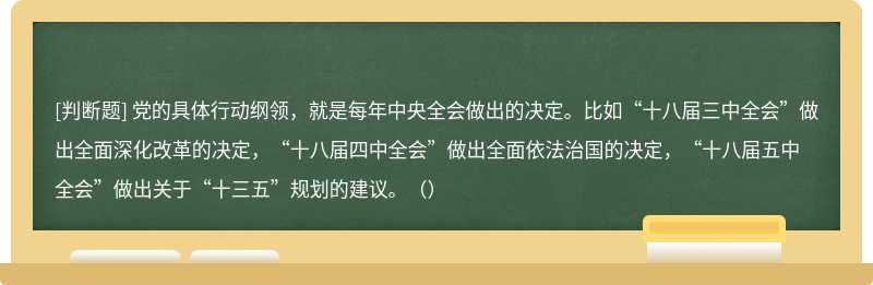 党的具体行动纲领，就是每年中央全会做出的决定。比如“十八届三中全会”做出全面深化改革的决定，“十八届四中全会”做出全面依法治国的决定，“十八届五中全会”做出关于“十三五”规划的建议。（）