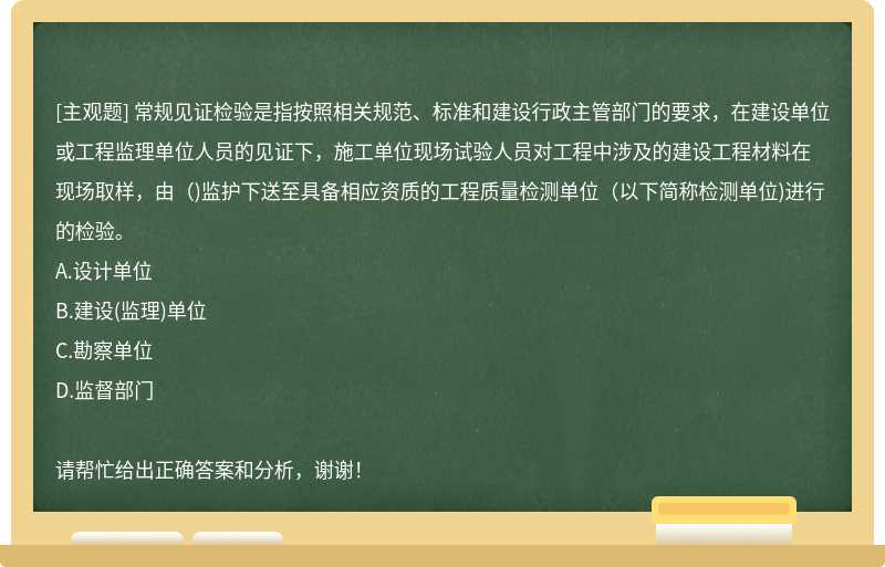 常规见证检验是指按照相关规范、标准和建设行政主管部门的要求，在建设单位或工程监理单位人员的见证下，施工单位现场试验人员对工程中涉及的建设工程材料在现场取样，由( )监护下送至具备相应资质的工程质量检测单位(以下简称检测单位)进行的检验。