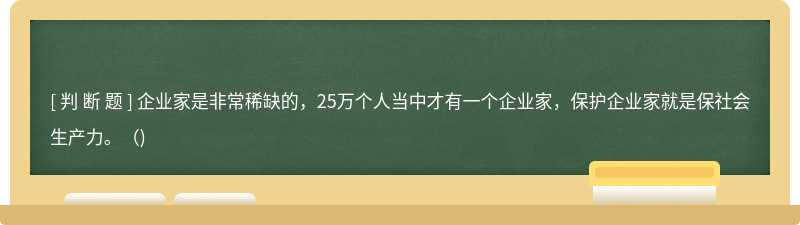 企业家是非常稀缺的，25万个人当中才有一个企业家，保护企业家就是保社会生产力。()