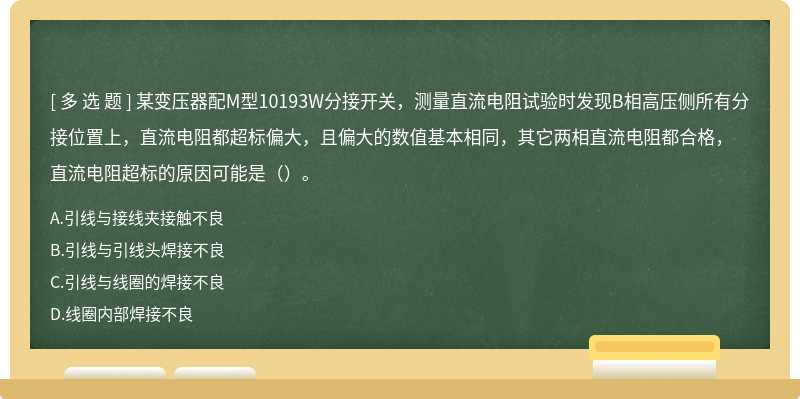 某变压器配M型10193W分接开关，测量直流电阻试验时发现B相高压侧所有分接位置上，直流电阻都超标偏大，且偏大的数值基本相同，其它两相直流电阻都合格，直流电阻超标的原因可能是（）。