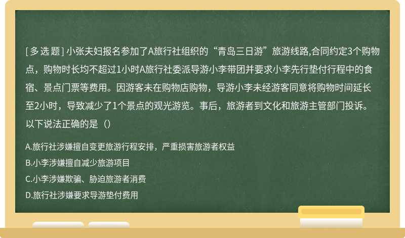 小张夫妇报名参加了A旅行社组织的“青岛三日游”旅游线路,合同约定3个购物点，购物时长均不超过1小时A旅行社委派导游小李带团并要求小李先行垫付行程中的食宿、景点门票等费用。因游客未在购物店购物，导游小李未经游客同意将购物时间延长至2小时，导致减少了1个景点的观光游览。事后，旅游者到文化和旅游主管部门投诉。以下说法正确的是（）