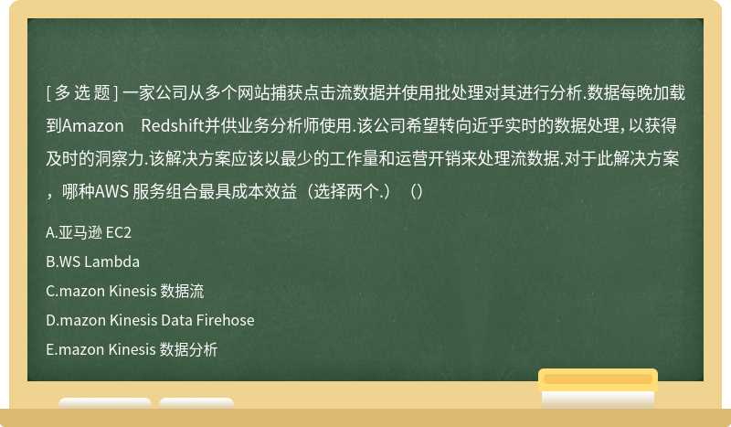 一家公司从多个网站捕获点击流数据并使用批处理对其进行分析.数据每晚加载到Amazon Redshift并供业务分析师使用.该公司希望转向近乎实时的数据处理，以获得及时的洞察力.该解决方案应该以最少的工作量和运营开销来处理流数据.对于此解决方案，哪种AWS 服务组合最具成本效益（选择两个.）（）