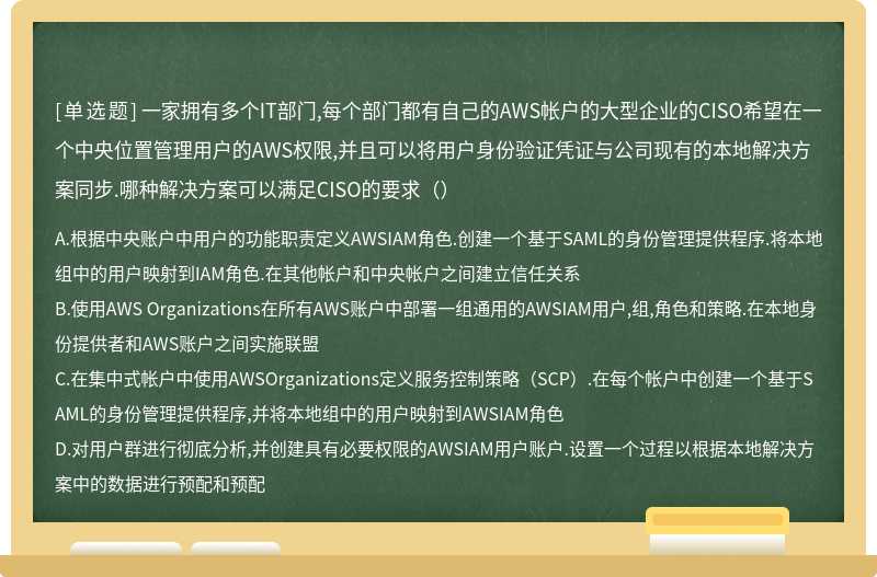 一家拥有多个IT部门,每个部门都有自己的AWS帐户的大型企业的CISO希望在一个中央位置管理用户的AWS权限,并且可以将用户身份验证凭证与公司现有的本地解决方案同步.哪种解决方案可以满足CISO的要求（）