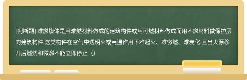 难燃烧体是用难燃材料做成的建筑构件或用可燃材料做成而用不燃材料做保护层的建筑构件,这类构件在空气中遇明火或高温作用下难起火、难微燃、难炭化,且当火源移开后燃烧和微燃不能立即停止（）