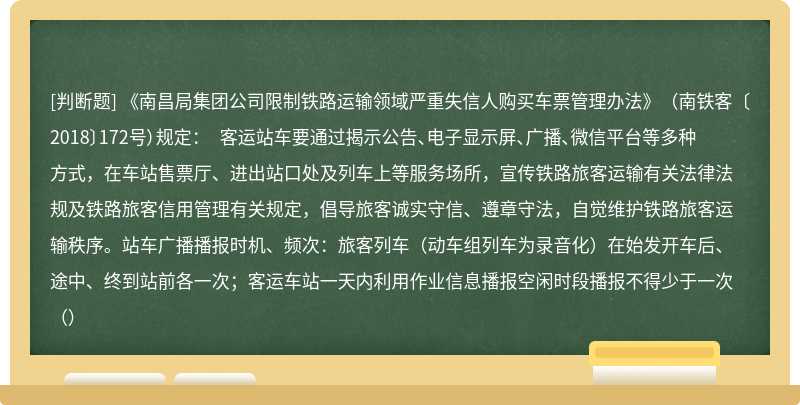 《南昌局集团公司限制铁路运输领域严重失信人购买车票管理办法》（南铁客〔2018〕172号）规定： 客运站车要通过揭示公告、电子显示屏、广播、微信平台等多种方式，在车站售票厅、进出站口处及列车上等服务场所，宣传铁路旅客运输有关法律法规及铁路旅客信用管理有关规定，倡导旅客诚实守信、遵章守法，自觉维护铁路旅客运输秩序。站车广播播报时机、频次：旅客列车（动车组列车为录音化）在始发开车后、途中、终到站前各一次；客运车站一天内利用作业信息播报空闲时段播报不得少于一次（）