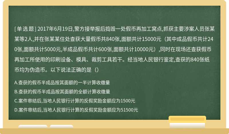 2017年6月19日,警方接举报后捣毁一处假币再加工窝点,抓获主要涉案人员张某某等2人,并在张某某住处查获大量假币共840张,面额共计15000元（其中成品假币共计240张,面额共计5000元,半成品假币共计600张,面额共计10000元）,同时在现场还查获假币再加工所使用的印刷设备、模具、裁剪工具若干。经当地人民银行鉴定,查获的840张纸币均为伪造币。以下说法正确的是（）