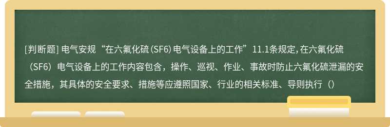 电气安规 “在六氟化硫（SF6）电气设备上的工作” 11.1条规定，在六氟化硫（SF6）电气设备上的工作内容包含，操作、巡视、作业、事故时防止六氟化硫泄漏的安全措施，其具体的安全要求、措施等应遵照国家、行业的相关标准、导则执行（）