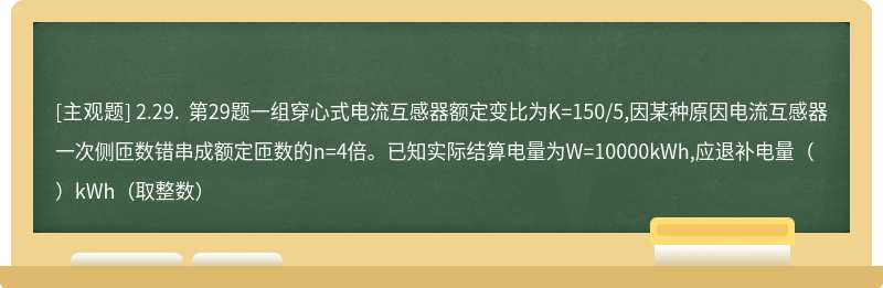 2.29. 第29题一组穿心式电流互感器额定变比为K=150/5,因某种原因电流互感器一次侧匝数错串成额定匝数的n=4倍。已知实际结算电量为W=10000kWh,应退补电量（）kWh（取整数）