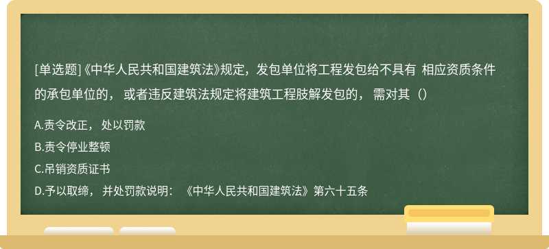 《中华人民共和国建筑法》规定， 发包单位将工程发包给不具有 相应资质条件的承包单位的， 或者违反建筑法规定将建筑工程肢解发包的， 需对其（）