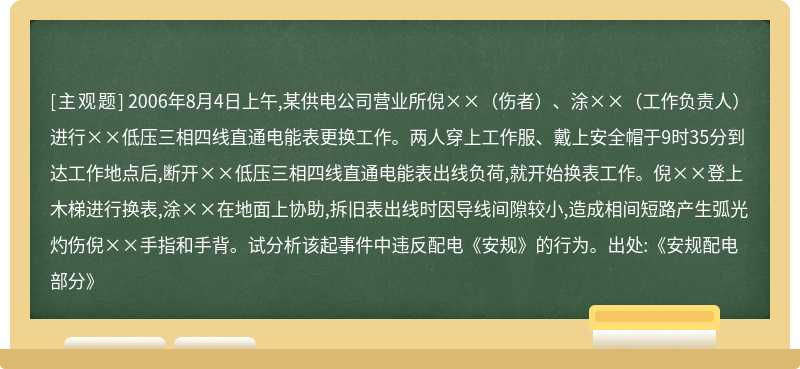 2006年8月4日上午,某供电公司营业所倪××（伤者）、涂××（工作负责人）进行××低压三相四线直通电能表更换工作。两人穿上工作服、戴上安全帽于9时35分到达工作地点后,断开××低压三相四线直通电能表出线负荷,就开始换表工作。倪××登上木梯进行换表,涂××在地面上协助,拆旧表出线时因导线间隙较小,造成相间短路产生弧光灼伤倪××手指和手背。试分析该起事件中违反配电《安规》的行为。出处:《安规配电部分》