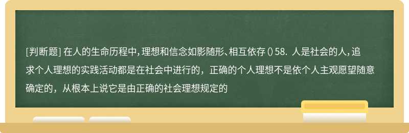 在人的生命历程中，理想和信念如影随形、相互依存（）58. 人是社会的人，追求个人理想的实践活动都是在社会中进行的，正确的个人理想不是依个人主观愿望随意确定的，从根本上说它是由正确的社会理想规定的