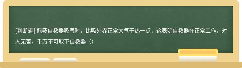 佩戴自救器吸气时，比吸外界正常大气干热一点，这表明自救器在正常工作，对人无害，千万不可取下自救器（）