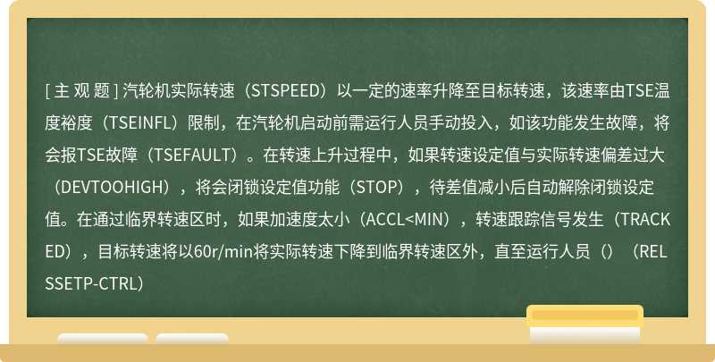 汽轮机实际转速（STSPEED）以一定的速率升降至目标转速，该速率由TSE温度裕度（TSEINFL）限制，在汽轮机启动前需运行人员手动投入，如该功能发生故障，将会报TSE故障（TSEFAULT）。在转速上升过程中，如果转速设定值与实际转速偏差过大（DEVTOOHIGH），将会闭锁设定值功能（STOP），待差值减小后自动解除闭锁设定值。在通过临界转速区时，如果加速度太小（ACCL<MIN），转速跟踪信号发生（TRACKED），目标转速将以60r/min将实际转速下降到临界转速区外，直至运行人员（）（RELSSETP-CTRL）