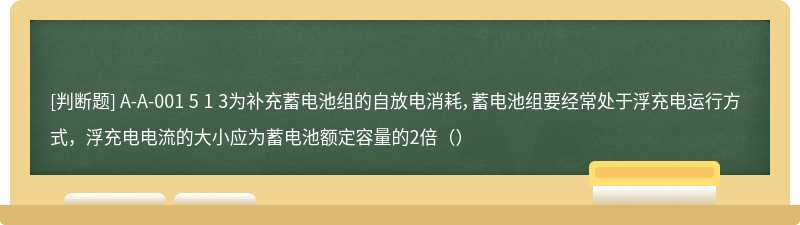 A-A-001 5 1 3为补充蓄电池组的自放电消耗，蓄电池组要经常处于浮充电运行方式，浮充电电流的大小应为蓄电池额定容量的2倍（）