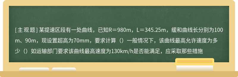 某提速区段有一处曲线，已知R＝980m，L＝345.25m，缓和曲线长分别为100m、90m，现设置超高为70mm，要求计算（）一般情况下，该曲线最高允许速度为多少（）如运输部门要求该曲线最高速度为130km/h是否能满足，应采取那些措施