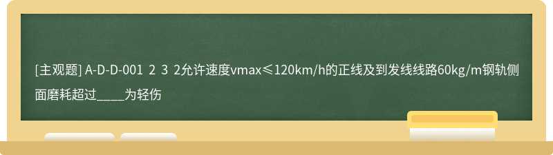 A-D-D-001 2 3 2允许速度vmax≤120km/h的正线及到发线线路60kg/m钢轨侧面磨耗超过____为轻伤