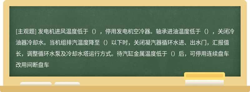 发电机进风温度低于（），停用发电机空冷器。轴承进油温度低于（），关闭冷油器冷却水。当机组排汽温度降至（）以下时，关闭凝汽器循环水进、出水门，汇报值长，调整循环水泵及冷却水塔运行方式。待汽缸金属温度低于（）后，可停用连续盘车改用间断盘车