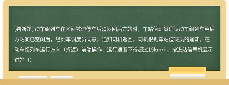 动车组列车在区间被迫停车后须返回后方站时，车站值班员确认动车组列车至后方站间已空闲后，经列车调度员同意，通知司机返回。司机根据车站值班员的通知，在动车组列车运行方向（折返）前端操作，运行速度不得超过15km/h，按进站信号机显示进站（）