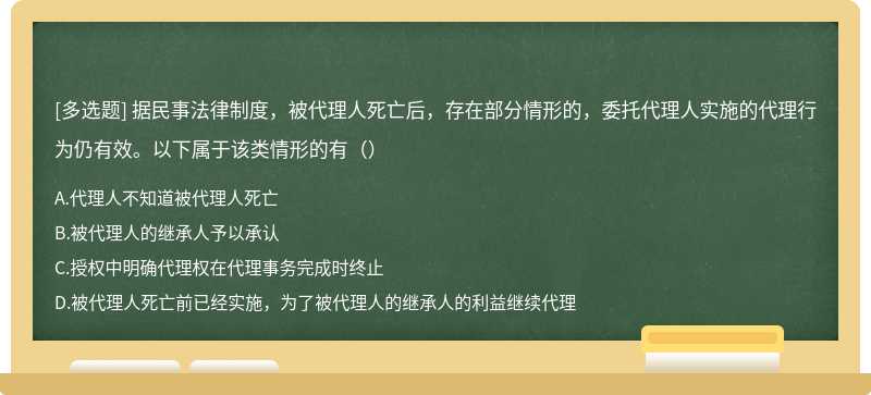 据民事法律制度，被代理人死亡后，存在部分情形的，委托代理人实施的代理行为仍有效。以下属于该类情形的有（）