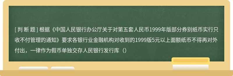 根据《中国人民银行办公厅关于对第五套人民币1999年版部分券别纸币实行只收不付管理的通知》要求各银行业金融机构对收到的1999版5元以上面额纸币不得再对外付出，一律作为假币单独交存人民银行发行库（）