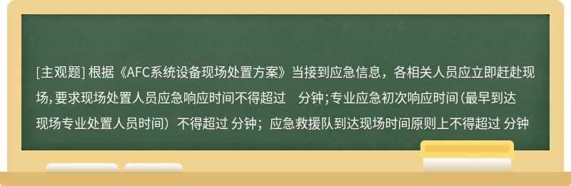 根据《AFC系统设备现场处置方案》当接到应急信息，各相关人员应立即赶赴现场，要求现场处置人员应急响应时间不得超过 分钟；专业应急初次响应时间（最早到达现场专业处置人员时间）不得超过 分钟；应急救援队到达现场时间原则上不得超过 分钟