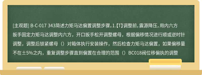 B-C-017 343简述力矩马达偏置调整步骤。1.【T】调整前，震源降压，用内六方扳手固定力矩马达调整内六方，开口扳手松开调整螺母，根据偏移情况进行顺或逆时针调整，调整后锁紧螺母（）对箱体执行安装操作，然后检查力矩马达偏置，如果偏移量不在±5%之内，重复调整步骤直到偏置在合理的范围（）BC018阀位移偏执的调整