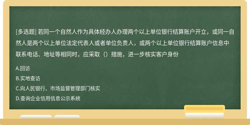 若同一个自然人作为具体经办人办理两个以上单位银行结算账户开立，或同一自然人是两个以上单位法定代表人或者单位负责人，或两个以上单位银行结算账户信息中联系电话、地址等相同时，应采取（）措施，进一步核实客户身份