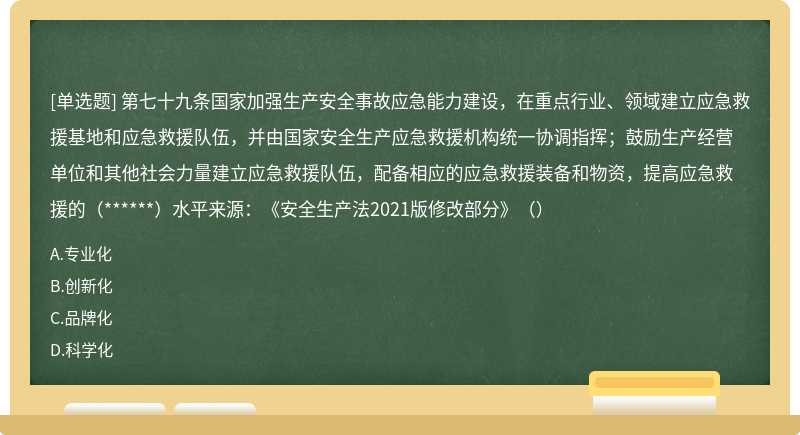 第七十九条国家加强生产安全事故应急能力建设，在重点行业、领域建立应急救援基地和应急救援队伍，并由国家安全生产应急救援机构统一协调指挥；鼓励生产经营单位和其他社会力量建立应急救援队伍，配备相应的应急救援装备和物资，提高应急救援的（******）水平来源：《安全生产法2021版修改部分》（）