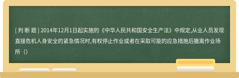 2014年12月1日起实施的《中华人民共和国安全生产法》中规定,从业人员发现直接危机人身安全的紧急情况时,有权停止作业或者在采取可能的应急措施后撤离作业场所（）