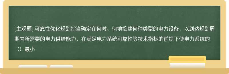 可靠性优化规划指当确定在何时、何地投建何种类型的电力设备，以到达规划周期内所需要的电力供给能力，在满足电力系统可靠性等技术指标的前提下使电力系统的（）最小