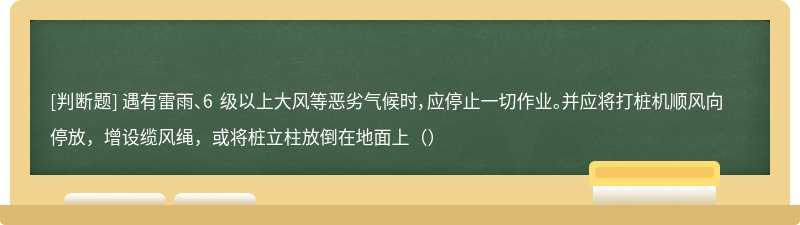 遇有雷雨、6 级以上大风等恶劣气候时，应停止一切作业。并应将打桩机顺风向停放，增设缆风绳，或将桩立柱放倒在地面上（）