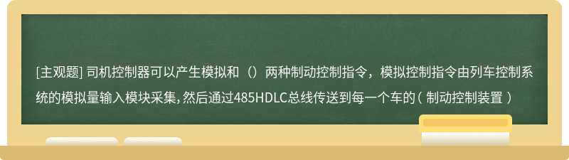 司机控制器可以产生模拟和（）两种制动控制指令，模拟控制指令由列车控制系统的模拟量输入模块采集，然后通过485HDLC总线传送到每一个车的（ 制动控制装置 ）