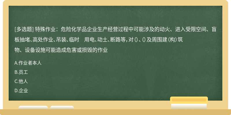 特殊作业：危险化学品企业生产经营过程中可能涉及的动火、进入受限空间、盲板抽堵、高处作业、吊装、临时 用电、动土、断路等，对（）、（）及周围建（构）筑物、设备设施可能造成危害或损毁的作业