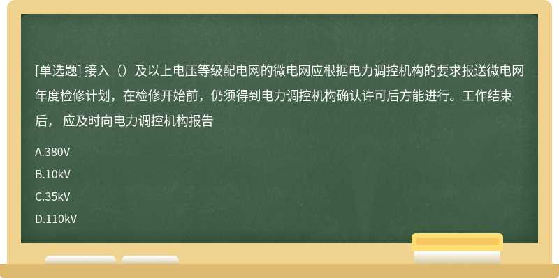 接入（）及以上电压等级配电网的微电网应根据电力调控机构的要求报送微电网年度检修计划，在检修开始前，仍须得到电力调控机构确认许可后方能进行。工作结束后， 应及时向电力调控机构报告