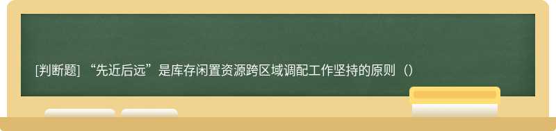 “先近后远”是库存闲置资源跨区域调配工作坚持的原则（）