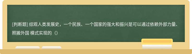 综观人类发展史，一个民族、一个国家的强大和振兴是可以通过依赖外部力量、照搬外国 模式实现的（）