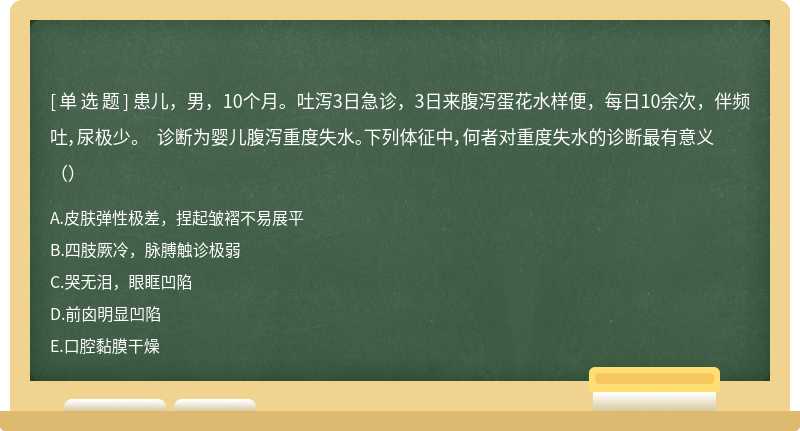 患儿，男，10个月。吐泻3日急诊，3日来腹泻蛋花水样便，每日10余次，伴频吐，尿极少。 诊断为婴儿腹泻重度失水。下列体征中，何者对重度失水的诊断最有意义（）