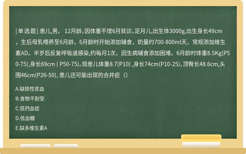 患儿,男， 12月龄，因体重不增6月就诊。足月儿,出生体3000g,出生身长49cm，生后母乳喂养至6月龄，6月龄时开始添加辅食，奶量约700-800ml天，常规添加维生素AD。半岁后反复呼吸道感染,约每月1次，因生病辅食添加困难。6月龄时体重8.5Kg(P50-75),身长69cm ( P50-75)。现患儿体重8.7(P10) ,身长74cm(P10-25)，顶臀长48.6cm,头围46cm(P26-50), 患儿还可能出现的合并症（）