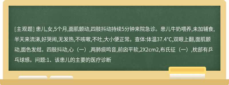 患儿,女,5个月,面肌颤动,四肢抖动持续5分钟来院急诊。患儿牛奶喂养,未加辅食,半天来流涕,好哭闹,无发热,不咳嗽,不吐,大小便正常。查体:体温37.4℃,双眼上翻,面肌颤动,面色发绀。四肢抖动,心（一）,两肺痰鸣音,前囟平软,2X2cm2,布氏征（一）,枕部有乒乓球感。问题:1、该患儿的主要的医疗诊断