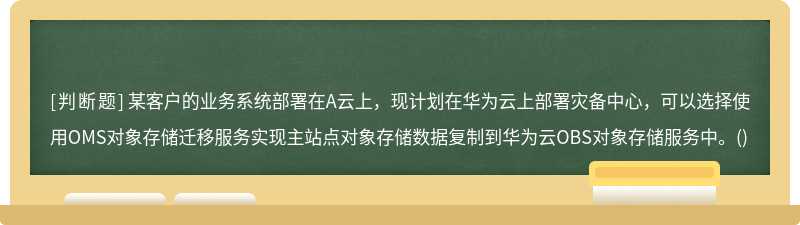 某客户的业务系统部署在A云上，现计划在华为云上部署灾备中心，可以选择使用OMS对象存储迁移服务实现主站点对象存储数据复制到华为云OBS对象存储服务中。()