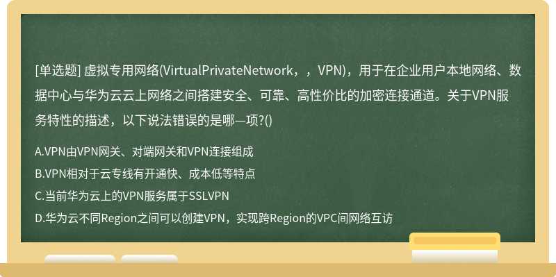 虚拟专用网络(VirtualPrivateNetwork，，VPN)，用于在企业用户本地网络、数据中心与华为云云上网络之间搭建安全、可靠、高性价比的加密连接通道。关于VPN服务特性的描述，以下说法错误的是哪—项?()