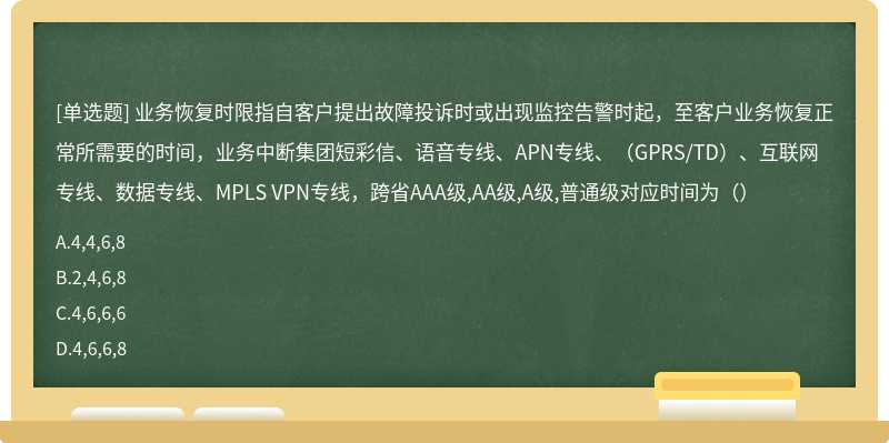 业务恢复时限指自客户提出故障投诉时或出现监控告警时起，至客户业务恢复正常所需要的时间，业务中断集团短彩信、语音专线、APN专线、（GPRS/TD）、互联网专线、数据专线、MPLS VPN专线，跨省AAA级,AA级,A级,普通级对应时间为（）