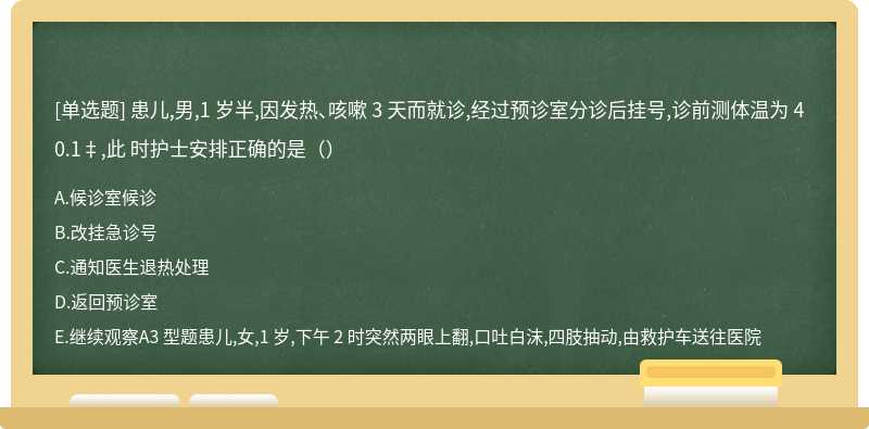 患儿,男,1 岁半,因发热、咳嗽 3 天而就诊,经过预诊室分诊后挂号,诊前测体温为 40.1‡,此 时护士安排正确的是（）