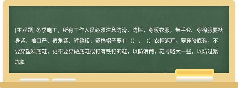 冬季施工，所有工作人员必须注意防滑，防摔，穿暖衣服，带手套。穿棉服要祆身紧、袖口严、裤角紧、裤裆松，戴棉帽子要有（），（）衣帽遮耳，要穿胶底鞋，不要穿塑料底鞋，更不要穿硬底鞋或钉有铁钉的鞋，以防滑倒，鞋号略大一些，以防过紧冻脚