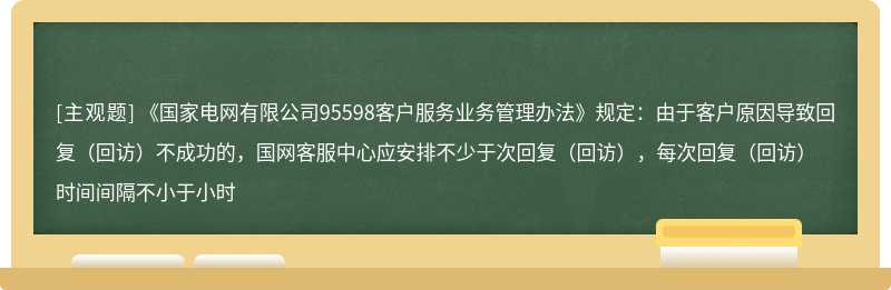 《国家电网有限公司95598客户服务业务管理办法》规定：由于客户原因导致回复（回访）不成功的，国网客服中心应安排不少于次回复（回访），每次回复（回访）时间间隔不小于小时