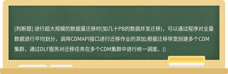 进行超大规模的数据量迁移时(如几十PB的数据并发迁移)，可以通过程序对全量数据进行平均划分，调用CDMAPI接口进行迁移作业的添加;根据迁移带宽创建多个CDM集群，通过DLF服务对迁移任务在多个CDM集群中进行统一调度。()