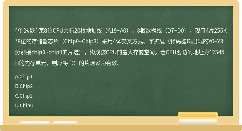 某8位CPU共有20根地址线（A19~A0），8根数据线（D7~D0），现用4片256K*8位的存储器芯片（Chip0~Chip3）采用4体交叉方式、字扩展（译码器输出端的Y0~Y3分别接chip0~chip3的片选），构成该CPU的最大存储空间。若CPU要访问地址为12345H的内存单元，则应将（）的片选设为有效。